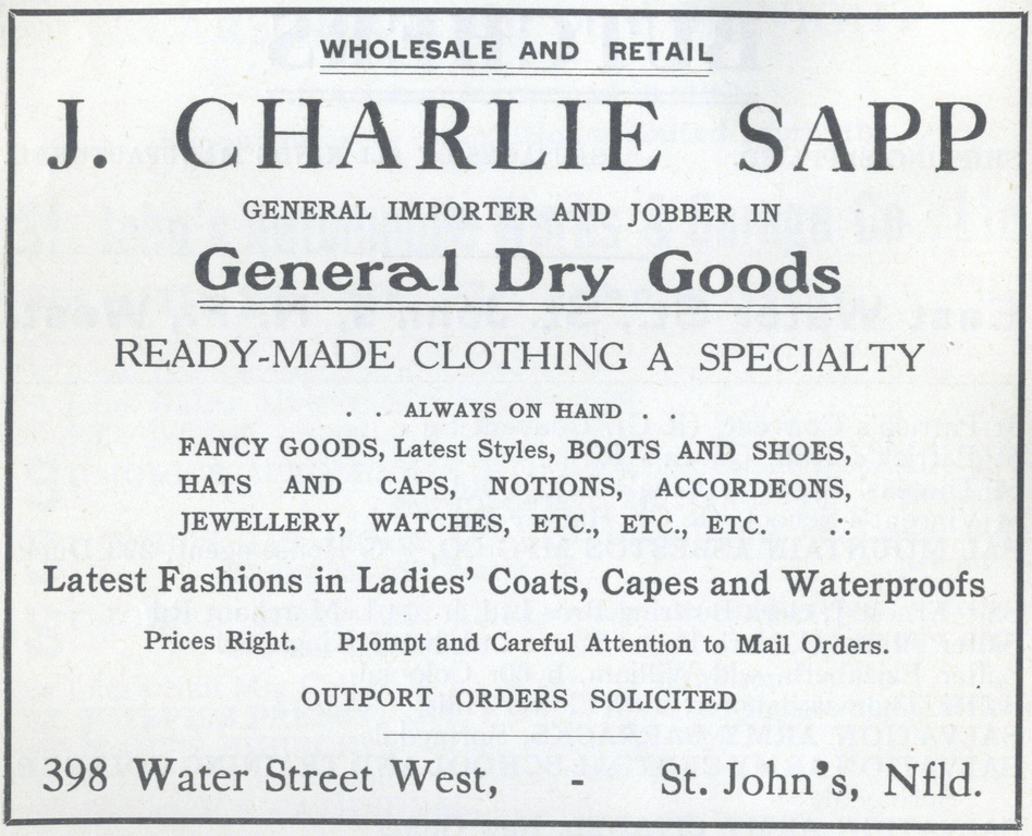 Publicité imprimée en noir et blanc pour J. Charlie Sapp/articles de mercerie générale. On peut y lire : Wholesale and Retail J. Charlie Sapp General Importer and Jobber In General Dry Goods Ready-Made Clothing a Specialty . . Always on Hand . . Fancy Goods, Latest Styles, Boots and Shoes, Hats and Caps, Notions, Accordeons, Jewellery, Watches, Etc., Etc., Etc. . . Latest Fashions in Ladies’ Coats, Capes and Waterproofs Prices Right. P1ompt and Careful Attention to Mail Orders. Outport Orders Solicited 398 Water Street West, - St. John’s, Nlfd.