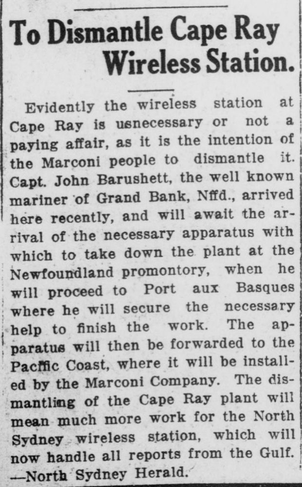 Article de journal intitulé « Démantèlement de la station télégraphique sans fil du cap Ray ». Le texte se lit comme suit : « De toute évidence, la station télégraphique sans fil du cap Ray n'est plus utile ou n'est plus rentable, car les gens de Marconi ont l'intention de la démanteler. Le capitaine John Barushett, marin bien connu de Grand Bank, à Terre-Neuve, est arrivé ici récemment et attendra l'arrivée de l'appareil nécessaire pour démonter la station au promontoire de Terre-Neuve, après quoi il se rendra à Port aux Basques où il veillera à obtenir l'aide nécessaire pour terminer le travail. L'appareil sera ensuite acheminé vers la côte du Pacifique, où il sera installé par l'entreprise de Marconi. Le démantèlement de la station du cap Ray entraînera un surcroît de travail pour celle de North Sydney, qui traitera désormais tous les rapports en provenance du golfe. --North Sydney Herald. » (Traduction)