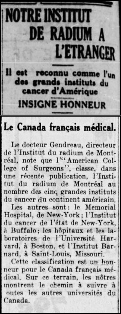 Montage de deux articles de journaux félicitant l’Institut. En haut, la colonne est titré «Notre institut de radium à l’étranger – Il est reconnu comme l’un des grands instituts du cancer d’Amérique – Insigne d’honneur.» En bas, le titre est «Le Canada français médical» et est suivi d’une colonne qui indique «Le docteur Gendreau, directeur de l’Institut du radium de Montréal, note que l’American College of Surgeons, classe, dans une récente publication, l’Institut du radium de Montréal au nombre des cinq grandes instituts du cancers du continent américain. Les autres sont : le Memorial Hospital, de New York; l’Institut du cancer de l’état de New-York, à Buffalo; les hôpitaux et les laboratoires de l’Université Harvard, à Boston, et l’Institut Barnard, à Saint-Louis, Missouri. Cette classification est un honneur pour le Canada français médical. Sur ce terrain, les nôtres montrent le chemin à suivre à toutes les autres universités du Canada.»