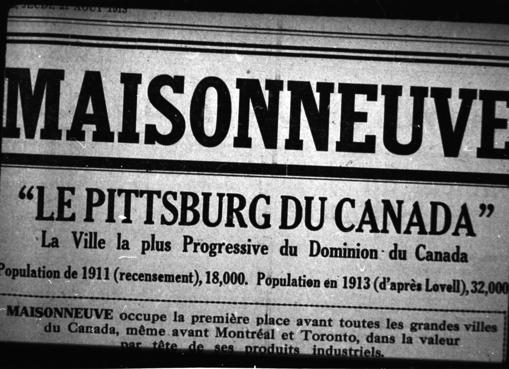 Entête d’article de journal titré «Maisonneuve, le Pittsburg du Canada» et en sous-titre «La ville la plus progressive du Dominion du Canada». Il est présenté l’augmentation de la population de 18000 en 1911 à 32000 en 1913. L’article débute ainsi : «Maisonneuve occupe la première place avant toutes les grandes villes du Canada, même avant Montréal et Toronto, dans la valeur par tête de ses produits industriels.»